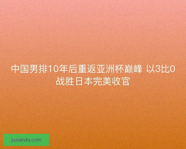 中国男排10年后重返亚洲杯巅峰 以3比0战胜日本完美收官