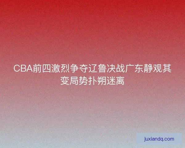 CBA前四激烈争夺辽鲁决战广东静观其变局势扑朔迷离