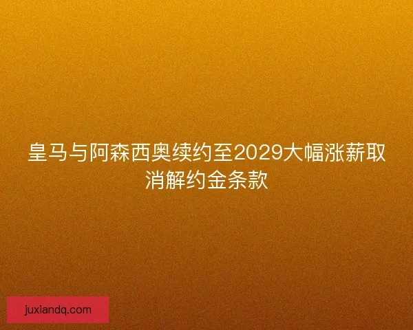 皇马与阿森西奥续约至2029大幅涨薪取消解约金条款