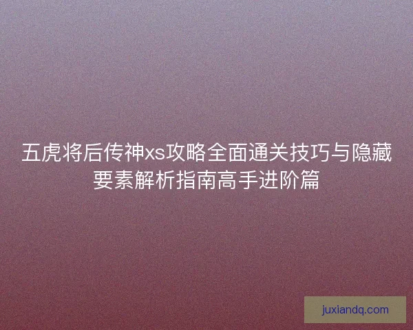 五虎将后传神xs攻略全面通关技巧与隐藏要素解析指南高手进阶篇