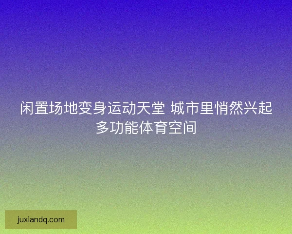 闲置场地变身运动天堂 城市里悄然兴起多功能体育空间