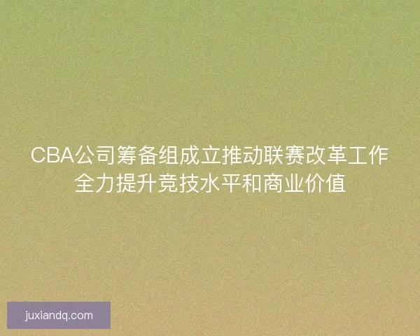 CBA公司筹备组成立推动联赛改革工作全力提升竞技水平和商业价值