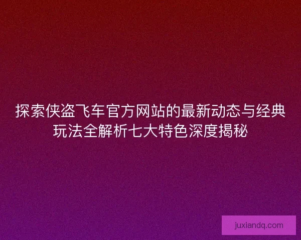 探索侠盗飞车官方网站的最新动态与经典玩法全解析七大特色深度揭秘
