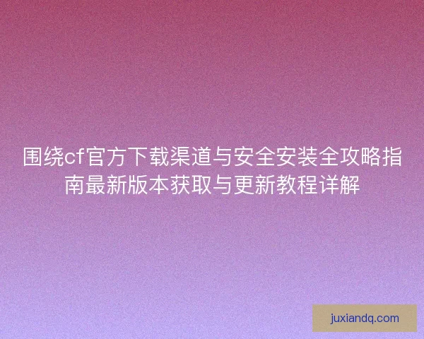 围绕cf官方下载渠道与安全安装全攻略指南最新版本获取与更新教程详解